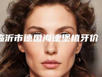 临沂市德国海德堡植牙价位表2025上新-临沂市德国海德堡植牙价格