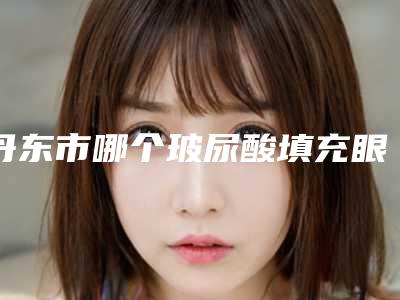 丹东市哪个玻尿酸填充眼眶医院好(星美医疗整形室是不错的选择)