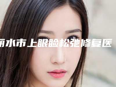 丽水市上眼睑松弛修复医院上榜清单纵评-丽水黄君曼医疗美容诊所