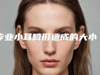 专业小耳畸形造成的大小脸医院推荐:小耳畸形造成的大小脸医院top30强名单花落谁个