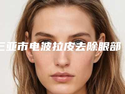 三亚市电波拉皮去除眼部皱纹医院排名榜top10强随心选-排名靠前三亚市整形医院
