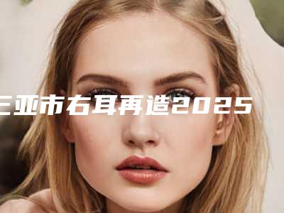 三亚市右耳再造2025价格表更新上线-三亚市右耳再造价格行情