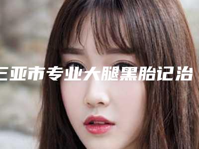 三亚市专业大腿黑胎记治疗医院-人民解放军总医院附属医院烧伤整形科公立口碑好