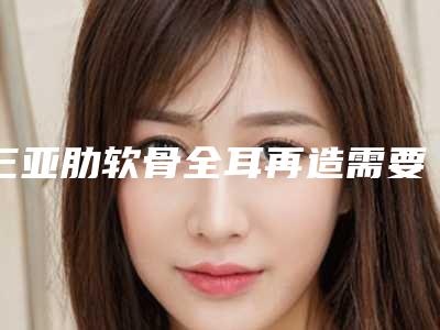 三亚肋软骨全耳再造需要费用多少呢