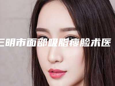 三明市面部吸脂瘦脸术医院前十名点击查看-三明欧菲医疗美容门诊部技术太出挑