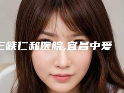 三峡仁和医院,宜昌中爱整形医疗美容门诊部看看哪一家更适合