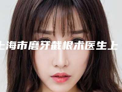 上海市磨牙截根术医生上榜名单前十强全新汇总-上海市磨牙截根术口腔医生