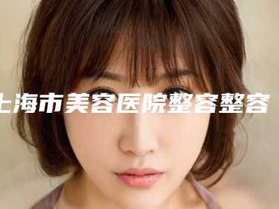 上海市美容医院整容整容耳朵推荐：整容整容耳朵医院前20佳更新大盘点
