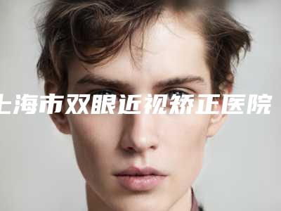 上海市双眼近视矫正医院上榜名单技术优势在哪里(上海市双眼近视矫正整形医院)