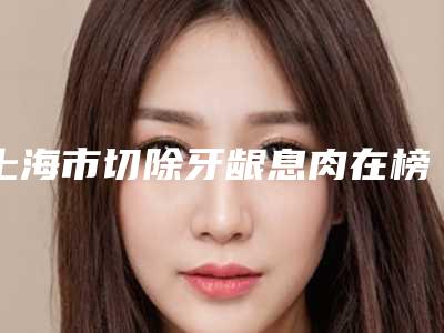 上海市切除牙龈息肉在榜名单前十强精华帖-上海市切除牙龈息肉口腔医生