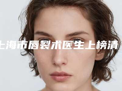 上海市唇裂术医生上榜清单前10名女生必看名单-上海市唇裂术医生