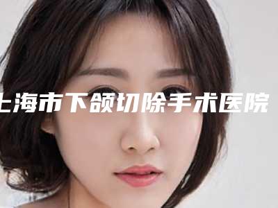 上海市下颌切除手术医院-上海星时医疗美容门诊部正规私立推送