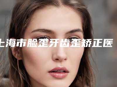 上海市脸歪牙齿歪矫正医生排名前十佳整理盘点-上海市脸歪牙齿歪矫正医生