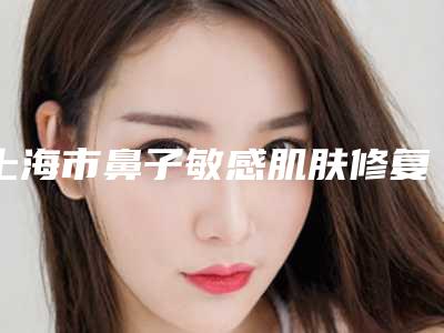 上海市鼻子敏感肌肤修复医院哪个比较好(上海市奉贤区光明镇卫生院分析哪个效果更好)