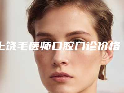上饶毛医师口腔门诊价格(价目)2025提前一览附孩子晚上磨牙治疗案例