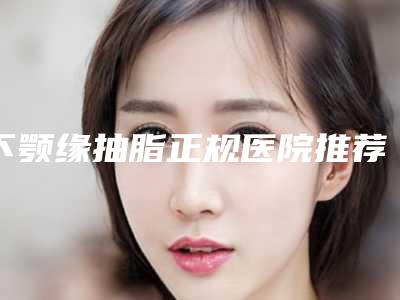 下颚缘抽脂正规医院推荐:下颚缘抽脂医院top30强汇总综合