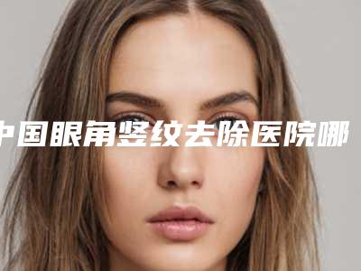 中国眼角竖纹去除医院哪家好：眼角竖纹去除医院前50佳专业名单