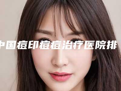 中国痘印痘痘治疗医院排名：痘印痘痘治疗医院top50强口碑榜公布