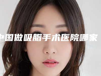 中国做吸脂手术医院哪家好：做吸脂手术医院前50正规机构推荐