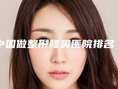 中国做整形隆鼻医院排名：做整形隆鼻医院top50权威梳理