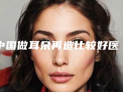 中国做耳朵再造比较好医院:做耳朵再造医院前50名建议收藏