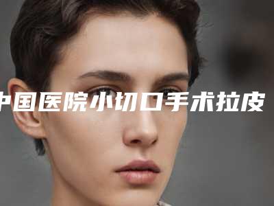 中国医院小切口手术拉皮:小切口手术拉皮医院前50榜单新鲜出炉
