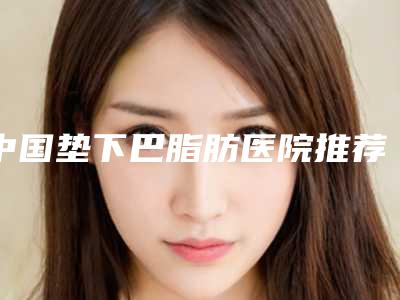 中国垫下巴脂肪医院推荐：垫下巴脂肪医院前50佳公立汇总