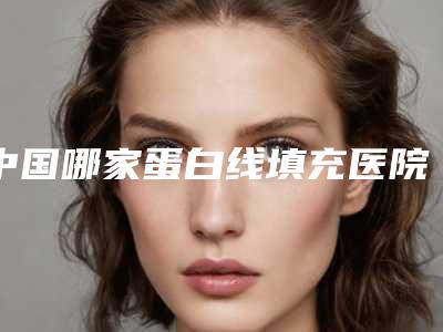 中国哪家蛋白线填充医院:蛋白线填充医院前50名权威速报