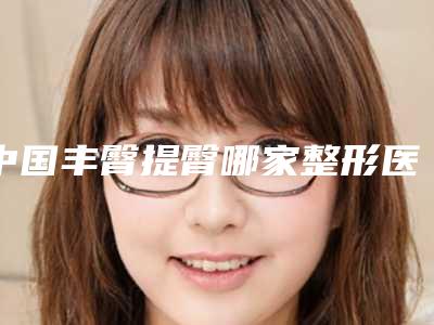 中国丰臀提臀哪家整形医院好:丰臀提臀医院50强哪些靠谱