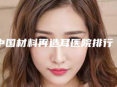 中国材料再造耳医院排行榜:材料再造耳医院top50名单整理