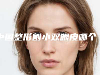 中国整形割小双眼皮哪个医生最好：割小双眼皮医生前50佳排名更新