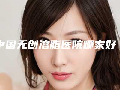 中国无创溶脂医院哪家好:无创溶脂医院前50强知名医美盘点