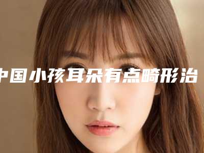 中国小孩耳朵有点畸形治疗医院推荐：小孩耳朵有点畸形治疗医院前50口碑上榜