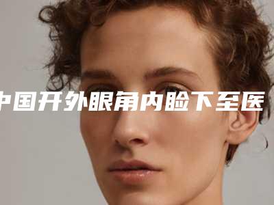 中国开外眼角内睑下至医院排名:开外眼角内睑下至医院top50全面上新