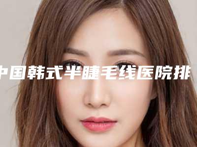 中国韩式半睫毛线医院排行榜：韩式半睫毛线医院50强名单分析
