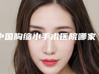 中国胸缩小手术医院哪家好：胸缩小手术医院前50强如下