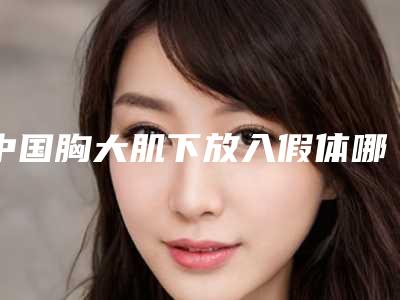 中国胸大肌下放入假体哪个整形医院安全:胸大肌下放入假体医院前50佳夏日必看