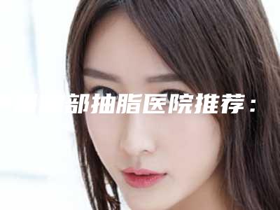 中国胸部抽脂医院推荐：胸部抽脂医院top50强都是哪里