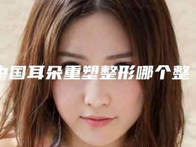 中国耳朵重塑整形哪个整形医院比较好：耳朵重塑整形医院前50正规名单公开