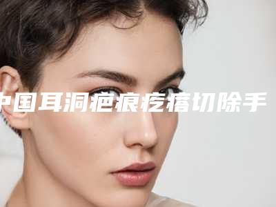 中国耳洞疤痕疙瘩切除手术医院排名:耳洞疤痕疙瘩切除手术医院前50佳上榜名单