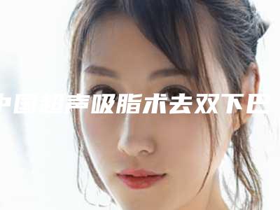 中国超声吸脂术去双下巴整形好医生:超声吸脂术去双下巴医生前50位哪家较好