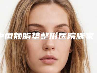 中国颊脂垫整形医院哪家好:颊脂垫整形医院前50实力强劲