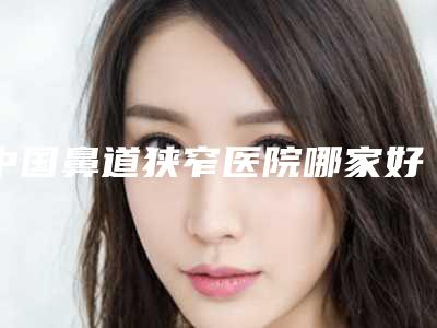 中国鼻道狭窄医院哪家好:鼻道狭窄医院前50正规机构推荐