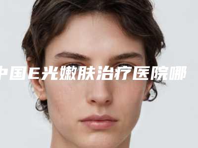 中国E光嫩肤治疗医院哪家好：E光嫩肤治疗医院top50强口碑好