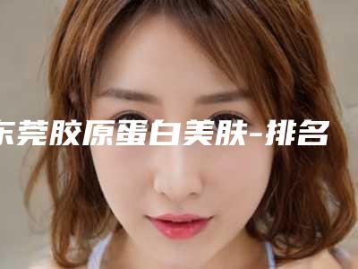 东莞胶原蛋白美肤-排名靠前东莞整形医院