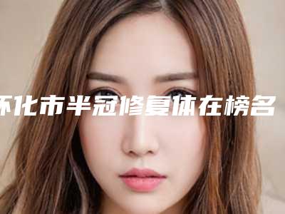 怀化市半冠修复体在榜名单口碑刷爆朋友圈-怀化市半冠修复体口腔医生