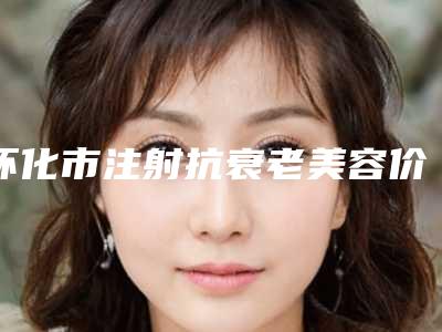 怀化市注射抗衰老美容价格表(费用)2025在线参考-怀化市第二人民医院整形美容科价目表