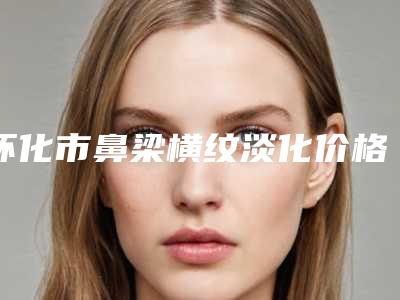 怀化市鼻梁横纹淡化价格表医生介绍手术查看-怀化市鼻梁横纹淡化均价为2085元