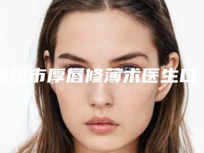 揭阳市厚唇修薄术医生口碑排行榜前十佳都很厉害-揭阳市厚唇修薄术整形医生