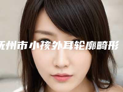 抚州市小孩外耳轮廓畸形医院哪儿好(抚州市小孩外耳轮廓畸形医院排名top7独个测评)